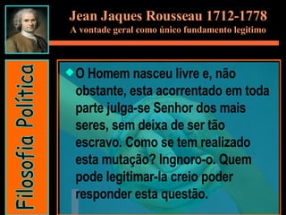 Jean Jaques Rousseau 1712-1778 A vontade geral como único fundamento legitimo O Homem nasceu livre e, não obstante, esta acorrentado em toda parte julga-se Senhor dos mais seres, sem deixa de ser tão escravo. Como se tem realizado esta mutação? Ingnoro-o. Quem pode legitimar-la creio poder responder esta questão.  Filosofia Política 