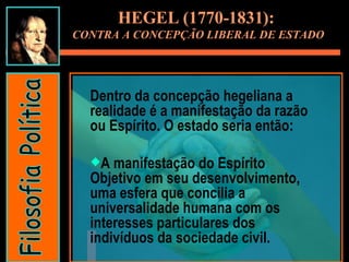 Dentro da concepção hegeliana a realidade é a manifestação da razão ou Espírito. O estado seria então: A manifestação do Espírito Objetivo em seu desenvolvimento, uma esfera que concilia a universalidade humana com os interesses particulares dos indivíduos da sociedade civil. HEGEL (1770-1831):  CONTRA A CONCEPÇÃO LIBERAL DE ESTADO Filosofia Política 