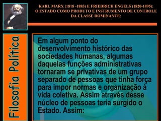Em algum ponto do desenvolvimento histórico das sociedades humanas, algumas daquelas funções administrativas tornaram se privativas de um grupo separado de pessoas que tinha força para impor normas e organização à vida coletiva. Assim através desse núcleo de pessoas teria surgido o Estado. Assim: KARL MARX (1818 -1883) E FRIEDRICH ENGELS (1820-1895): O ESTADO COMO PRODUTO E INSTRUMENTO DE CONTROLE DA CLASSE DOMINANTE: Filosofia Política 