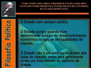 O Estado nem sempre existiu;  O Estado surgiu quando num determinado estágio do desenvolvimento econômico surgiu as desigualdades de classes.  O Estado não é um simples mediador das lutas de classes, antes atua geralmente como um instrumento do domínio de classe. KARL MARX (1818 -1883) E FRIEDRICH ENGELS (1820-1895): O ESTADO COMO PRODUTO E INSTRUMENTO DE CONTROLE DA CLASSE DOMINANTE: Filosofia Política 