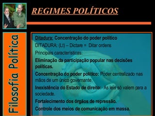 Ditadura:  Concentração do poder político DITADURA: (Lt) – Dictare =  Ditar ordens Principais características:  Eliminação da participação popular nas decisões políticas. Concentração do poder político:  Poder centralizado nas mãos de um único governante. Inexistência do Estado de direito:  As leis só valem para a sociedade. Fortalecimento dos órgãos de repressão. Controle dos meios de comunicação em massa. REGIMES POLÍTICOS Filosofia Política 