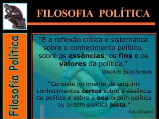 Filosofia Política FILOSOFIA  POLÍTICA “ É a reflexão crítica e sistemática sobre o conhecimento político, sobre as  essências , os  fins  e os  valores  da política.” Nelson de Souza Sampaio   “ Consiste no intento de adquirir conhecimentos  certos  sobre a essência do político e sobre a  boa  ordem política ou ordem política  justa .” Leo Strauss 