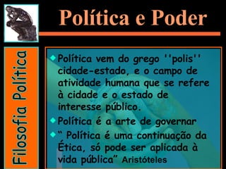 Política e Poder Política vem do grego ''polis'' cidade-estado, e o campo de atividade humana que se refere à cidade e o estado de interesse público.  Política é a arte de governar “  Política é uma continuação da Ética, só pode ser aplicada à vida pública”  Aristóteles   Filosofia Política 