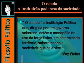O estado A instituição poderosa da sociedade   “  O estado é a instituição Política que, dirigida por um governo soberano, detém o monopólio do uso da força física, em determinado território, subordinando a sociedade que nele vive.” Max Weber Filosofia Política 