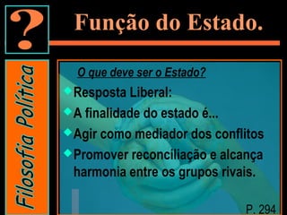 Função do Estado.
O que deve ser o Estado?
Resposta Liberal:
A finalidade do estado é...
Agir como mediador dos conflitos
Promover reconciliação e alcança
harmonia entre os grupos rivais.
P. 294
 