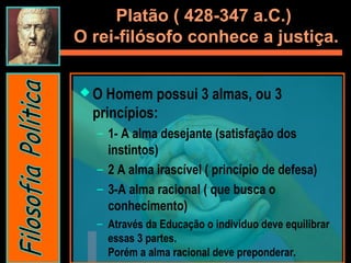 Platão ( 428-347 a.C.)
O rei-filósofo conhece a justiça.
 O Homem possui 3 almas, ou 3
princípios:
– 1- A alma desejante (satisfação dos
instintos)
– 2 A alma irascível ( princípio de defesa)
– 3-A alma racional ( que busca o
conhecimento)
– Através da Educação o individuo deve equilibrar
essas 3 partes.
Porém a alma racional deve preponderar.
 