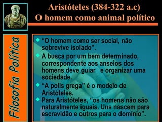Aristóteles (384-322 a.c)
O homem como animal político
 “O homem como ser social, não
sobrevive isolado”.
 A busca por um bem determinado,
correspondente aos anseios dos
homens deve guiar  e organizar uma
sociedade.
 “A polis grega” é o modelo de
Aristóteles.
 Para Aristóteles, “os homens não são
naturalmente iguais. Uns nascem para
escravidão e outros para o domínio”.
 