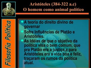 A teoria do direito divino de
governar
Sofre Influências de Platão e
Aristóteles.
As Idéias de que o objetivo da
política visa o bem comum, que
pra Platão era a justiça,e para
Aristóteles era a vida boa e feliz,
traçaram os rumos da política
atual.
Aristóteles (384-322 a.c)
O homem como animal político
 