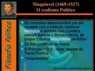  Os conceitos desenvolvidos por ele
rompem com a tradição medieval
teológica e também com a prática,
comum durante o Renascimento, de
propor Estados imaginários perfeitos ¹
 Os fins justificam os meios.
 O Príncipe (1513) : visão realista da
Teoria Política.
 “maquiavélico”
¹ http://pt.wikipedia.org/wiki/Nicolau_Maquiavel
Maquiavel (1469-1527)
O realismo Político
 