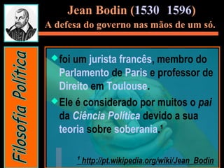 Jean Bodin (1530- 1596)
A defesa do governo nas mãos de um só.
foi um jurista francês, membro do
Parlamento de Paris e professor de
Direito em Toulouse.
Ele é considerado por muitos o pai
da Ciência Política devido a sua
teoria sobre soberania.¹
¹ http://pt.wikipedia.org/wiki/Jean_Bodin
 