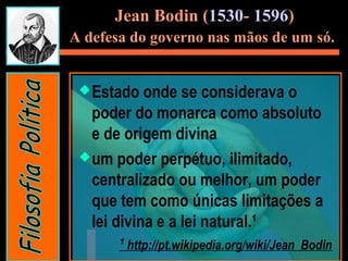 Estado onde se considerava o
poder do monarca como absoluto
e de origem divina
um poder perpétuo, ilimitado,
centralizado ou melhor, um poder
que tem como únicas limitações a
lei divina e a lei natural.¹
¹ http://pt.wikipedia.org/wiki/Jean_Bodin
Jean Bodin (1530- 1596)
A defesa do governo nas mãos de um só.
 