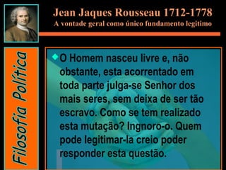 Jean Jaques Rousseau 1712-1778
A vontade geral como único fundamento legitimo
O Homem nasceu livre e, não
obstante, esta acorrentado em
toda parte julga-se Senhor dos
mais seres, sem deixa de ser tão
escravo. Como se tem realizado
esta mutação? Ingnoro-o. Quem
pode legitimar-la creio poder
responder esta questão.
 