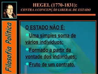 HEGEL (1770-1831):
CONTRA A CONCEPÇÃO LIBERAL DE ESTADO
O ESTADO NÃO É:
Uma simples soma de
vários indivíduos;
Formado a partir da
vontade dos indivíduos;
Fruto de um contrato.
 