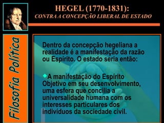 Dentro da concepção hegeliana a
realidade é a manifestação da razão
ou Espírito. O estado seria então:
A manifestação do Espírito
Objetivo em seu desenvolvimento,
uma esfera que concilia a
universalidade humana com os
interesses particulares dos
indivíduos da sociedade civil.
HEGEL (1770-1831):
CONTRA A CONCEPÇÃO LIBERAL DE ESTADO
 