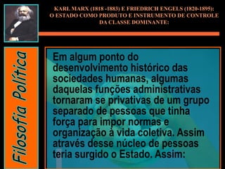 Em algum ponto do
desenvolvimento histórico das
sociedades humanas, algumas
daquelas funções administrativas
tornaram se privativas de um grupo
separado de pessoas que tinha
força para impor normas e
organização à vida coletiva. Assim
através desse núcleo de pessoas
teria surgido o Estado. Assim:
KARL MARX (1818 -1883) E FRIEDRICH ENGELS (1820-1895):
O ESTADO COMO PRODUTO E INSTRUMENTO DE CONTROLE
DA CLASSE DOMINANTE:
 