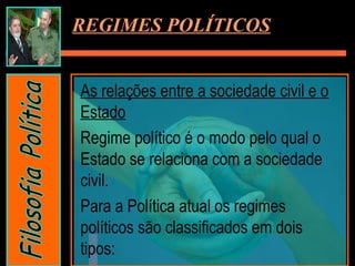 REGIMES POLÍTICOS
As relações entre a sociedade civil e o
Estado
Regime político é o modo pelo qual o
Estado se relaciona com a sociedade
civil.
Para a Política atual os regimes
políticos são classificados em dois
tipos:
 