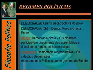 DEMOCRACIA: A participação política do povo.
DEMOCRACIA: (Gr) – Demos: Povo e Cracia :
Poder.
Atenas: Democracia direta – O s cidadãos
participavam diretamente das assembléias e
decidiam os rumos políticos da cidade.
Atualmente: Democracia representativa – Os
cidadãos elegem seus
representantes Políticos para o governo do Estado.
REGIMES POLÍTICOS
 