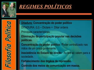 Ditadura: Concentração do poder político
DITADURA: (Lt) – Dictare = Ditar ordens
Principais características:
Eliminação da participação popular nas decisões
políticas.
Concentração do poder político: Poder centralizado nas
mãos de um único governante.
Inexistência do Estado de direito: As leis só valem para a
sociedade.
Fortalecimento dos órgãos de repressão.
Controle dos meios de comunicação em massa.
REGIMES POLÍTICOS
 
