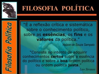 FILOSOFIA POLÍTICAFILOSOFIA POLÍTICA
“É a reflexão crítica e sistemática
sobre o conhecimento político,
sobre as essências, os fins e os
valores da política.”
Nelson de Souza Sampaio
“Consiste no intento de adquirir
conhecimentos certos sobre a essência
do político e sobre a boa ordem política
ou ordem política justa.”
Leo Strauss
 