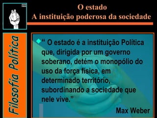 O estado
A instituição poderosa da sociedade
“ O estado é a instituição Política
que, dirigida por um governo
soberano, detém o monopólio do
uso da força física, em
determinado território,
subordinando a sociedade que
nele vive.”
Max Weber
 
