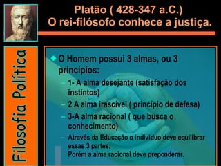 Platão ( 428-347 a.C.)  O rei-filósofo conhece a justiça. O Homem possui 3 almas, ou 3 princípios:  1- A alma desejante (satisfação dos instintos) 2 A alma irascível ( princípio de defesa) 3-A alma racional ( que busca o conhecimento) Através da Educação o individuo deve equilibrar essas 3 partes.  Porém a alma racional deve preponderar.  Filosofia Política 