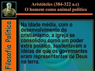 Na Idade média, com o desenvolvimento do cristianismo, a igreja se consolidou como um poder extra político, sustentavam a idéias de que os governantes eram representantes de Deus na terra. Filosofia Política Aristóteles (384-322 a.c)  O homem como animal político 