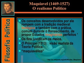 Os conceitos desenvolvidos por ele rompem com a tradição medieval  teológica  e também com a prática, comum durante o Renascimento, de propor Estados  imaginários  perfeitos ¹  Os fins justificam os meios. O Príncipe  (1513) : visão  realista  da Teoria Política. “ maquiavélico”  ¹ http://pt.wikipedia.org/wiki/Nicolau_Maquiavel Maquiavel (1469-1527) O realismo Político Filosofia Política 