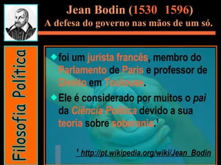 Jean Bodin ( 1530 -  1596 ) A defesa do governo nas mãos de um só.   foi um  jurista   francês , membro do  Parlamento  de  Paris  e professor de  Direito  em  Toulouse .  Ele é considerado por muitos o  pai  da  Ciência Política  devido a sua  teoria  sobre  soberania .¹  ¹  http://pt.wikipedia.org/wiki/Jean_Bodin Filosofia Política 