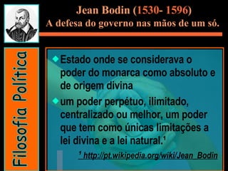 Estado onde se considerava o poder do monarca como absoluto e de origem divina um poder perpétuo, ilimitado, centralizado ou melhor, um poder que tem como únicas limitações a lei divina e a lei natural.¹  ¹  http://pt.wikipedia.org/wiki/Jean_Bodin Jean Bodin ( 1530 -  1596 ) A defesa do governo nas mãos de um só.   Filosofia Política 