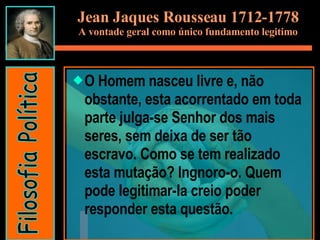 Jean Jaques Rousseau 1712-1778 A vontade geral como único fundamento legitimo O Homem nasceu livre e, não obstante, esta acorrentado em toda parte julga-se Senhor dos mais seres, sem deixa de ser tão escravo. Como se tem realizado esta mutação? Ingnoro-o. Quem pode legitimar-la creio poder responder esta questão.  Filosofia Política 
