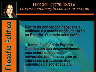 Dentro da concepção hegeliana a realidade é a manifestação da razão ou Espírito. O estado seria então: A manifestação do Espírito Objetivo em seu desenvolvimento, uma esfera que concilia a universalidade humana com os interesses particulares dos indivíduos da sociedade civil. HEGEL (1770-1831):  CONTRA A CONCEPÇÃO LIBERAL DE ESTADO Filosofia Política 