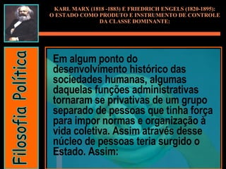 Em algum ponto do desenvolvimento histórico das sociedades humanas, algumas daquelas funções administrativas tornaram se privativas de um grupo separado de pessoas que tinha força para impor normas e organização à vida coletiva. Assim através desse núcleo de pessoas teria surgido o Estado. Assim: KARL MARX (1818 -1883) E FRIEDRICH ENGELS (1820-1895): O ESTADO COMO PRODUTO E INSTRUMENTO DE CONTROLE DA CLASSE DOMINANTE: Filosofia Política 