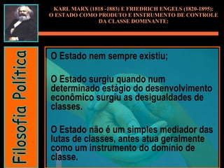 O Estado nem sempre existiu;  O Estado surgiu quando num determinado estágio do desenvolvimento econômico surgiu as desigualdades de classes.  O Estado não é um simples mediador das lutas de classes, antes atua geralmente como um instrumento do domínio de classe. KARL MARX (1818 -1883) E FRIEDRICH ENGELS (1820-1895): O ESTADO COMO PRODUTO E INSTRUMENTO DE CONTROLE DA CLASSE DOMINANTE: Filosofia Política 