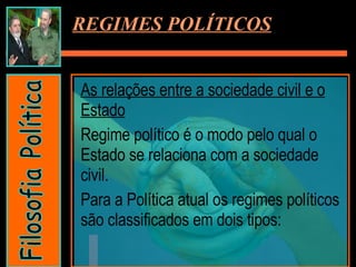 REGIMES POLÍTICOS As relações entre a sociedade civil e o Estado Regime político é o modo pelo qual o Estado se relaciona com a sociedade civil. Para a Política atual os regimes políticos são classificados em dois tipos: Filosofia Política 