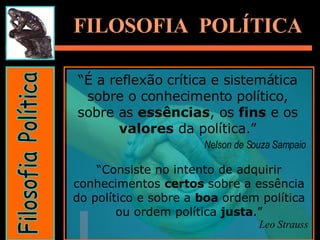 Filosofia Política FILOSOFIA  POLÍTICA “ É a reflexão crítica e sistemática sobre o conhecimento político, sobre as  essências , os  fins  e os  valores  da política.” Nelson de Souza Sampaio   “ Consiste no intento de adquirir conhecimentos  certos  sobre a essência do político e sobre a  boa  ordem política ou ordem política  justa .” Leo Strauss 