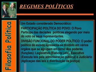 Um Estado considerado Democrático:  PARTICIPAÇÃO POLÍTICA DO POVO: O Povo Participa das decisões  políticas elegendo por meio do voto os seus representantes. DIVISÃO FUNCIONAL DO PODER POLÍTICO: O poder político do estado apresenta-se dividido em vários órgãos que se agrupam em torno dos poderes (funções): Legislativo (Elabora Leis), Executivo (Executa leis pela administração pública) e Judiciário (Aplicaçao das leis e distribuição da justiça) REGIMES POLÍTICOS Filosofia Política 