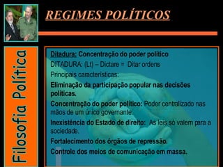Ditadura:  Concentração do poder político DITADURA: (Lt) – Dictare =  Ditar ordens Principais características:  Eliminação da participação popular nas decisões políticas. Concentração do poder político:  Poder centralizado nas mãos de um único governante. Inexistência do Estado de direito:  As leis só valem para a sociedade. Fortalecimento dos órgãos de repressão. Controle dos meios de comunicação em massa. REGIMES POLÍTICOS Filosofia Política 
