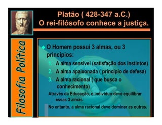 Platão ( 428-347 a.C.)
O rei-filósofo conhece a justiça.


  OHomem possui 3 almas, ou 3
  princípios:
   1.  A alma sensível (satisfação dos instintos)
   2.  A alma apaixonada ( princípio de defesa)
   3.  A alma racional ( que busca o
       conhecimento)
   Através da Educação, o individuo deve equilibrar
       essas 3 almas.
   No entanto, a alma racional deve dominar as outras.
 