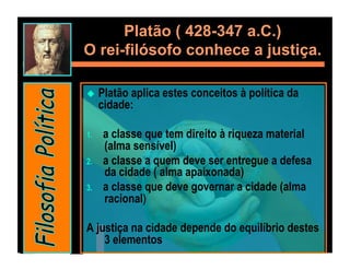 Platão ( 428-347 a.C.)
O rei-filósofo conhece a justiça.

  Platão   aplica estes conceitos à política da
      cidade:

1.    a classe que tem direito à riqueza material
      (alma sensível)
2.    a classe a quem deve ser entregue a defesa
      da cidade ( alma apaixonada)
3.    a classe que deve governar a cidade (alma
      racional)

A justiça na cidade depende do equilíbrio destes
    3 elementos
 