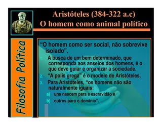 Aristóteles (384-322 a.c)
O homem como animal político

“O homem como ser social, não sobrevive
  isolado”.
1.    A busca de um bem determinado, que
      corresponda aos anseios dos homens, é o
      que deve guiar e organizar a sociedade.
2.    “A polis grega” é o modelo de Aristóteles.
3.    Para Aristóteles, “os homens não são
      naturalmente iguais:
      a)  uns nascem para a escravidão e
      b)  outros para o domínio”.
 