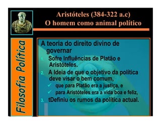 Aristóteles (384-322 a.c)
      O homem como animal político

A teoria do direito divino de
  governar
1.     Sofre Influências de Platão e
       Aristóteles.
2.     A Ideia de que o objetivo da política
       deve visar o bem comum,
        que para Platão era a justiça, e
        para Aristóteles era a vida boa e feliz,
3.     tDefiniu os rumos da política actual.
 