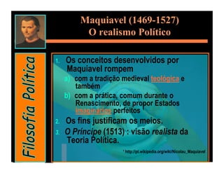 Maquiavel (1469-1527)
            O realismo Político

1.    Os conceitos desenvolvidos por
      Maquiavel rompem
      a)  com a tradição medieval teológica e
          também
      b)  com a prática, comum durante o
          Renascimento, de propor Estados
          imaginários perfeitos ¹
2.    Os fins justificam os meios.
3.    O Príncipe (1513) : visão realista da
      Teoria Política.
                         ¹ http://pt.wikipedia.org/wiki/Nicolau_Maquiavel
 