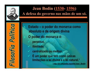 Jean Bodin (1530- 1596)
A defesa do governo nas mãos de um só.


1.    Estado – o poder do monarca como
      absoluto e de origem divina
2.    O poder do monarca é:
          perpétuo,
          ilimitado,
          centralizado ou melhor,
          É um poder que tem como únicas
           limitações a lei divina e a lei natural.¹
                            ¹ http://pt.wikipedia.org/wiki/Jean_Bodin
 