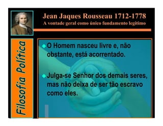 Jean Jaques Rousseau 1712-1778
A vontade geral como único fundamento legitimo



 OHomem nasceu livre e, não
 obstante, está acorrentado.

 Julga-se
         Senhor dos demais seres,
 mas não deixa de ser tão escravo
 como eles.
 