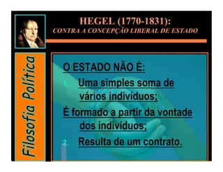 HEGEL (1770-1831):
CONTRA A CONCEPÇÃO LIBERAL DE ESTADO




  O ESTADO NÃO É:
  1.  Uma simples soma de
      vários indivíduos;
  É formado a partir da vontade
      dos indivíduos;
  2.  Resulta de um contrato.
 