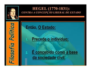 HEGEL (1770-1831):
CONTRA A CONCEPÇÃO LIBERAL DE ESTADO




  Então, O Estado:

  1.    Precede o indivíduo;

  2.    É concebido como a base
        da sociedade civil.
 