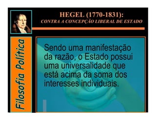 HEGEL (1770-1831):
CONTRA A CONCEPÇÃO LIBERAL DE ESTADO




 Sendo uma manifestação
 da razão, o Estado possui
 uma universalidade que
 está acima da soma dos
 interesses individuais.
 