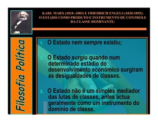 KARL MARX (1818 -1883) E FRIEDRICH ENGELS (1820-1895):
O ESTADO COMO PRODUTO E INSTRUMENTO DE CONTROLE
              DA CLASSE DOMINANTE:




1.    O Estado nem sempre existiu;

2.    O Estado surgiu quando num
      determinado estádio do
      desenvolvimento económico surgiram
      as desigualdades de classes.

3.    O Estado não é um simples mediador
      das lutas de classes, antes actua
      geralmente como um instrumento do
      domínio de classe.
 