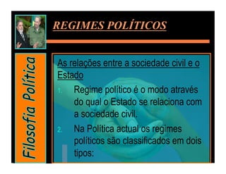 REGIMES POLÍTICOS


As relações entre a sociedade civil e o
Estado
1.  Regime político é o modo através
    do qual o Estado se relaciona com
    a sociedade civil.
2.  Na Política actual os regimes
    políticos são classificados em dois
    tipos:
 