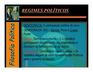 REGIMES POLÍTICOS


DEMOCRACIA: A participação política do povo.
DEMOCRACIA: (Gr) – Demos: Povo e Cracia :
Poder.
Atenas: Democracia directa – O s cidadãos
participavam directamente nas assembleias e
decidiam os rumos políticos da cidade.
Actualmente: Democracia representativa – Os
cidadãos elegem os seus representantes Políticos
para o governo do Estado.
 